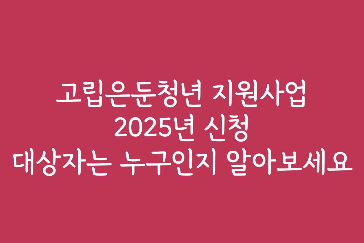 고립은둔청년 지원사업 2025년 신청 대상자는 누구인지 알아보세요