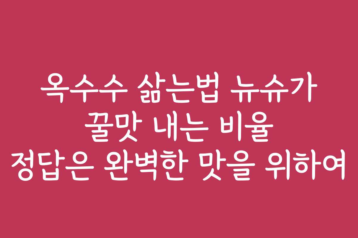 옥수수 삶는법 뉴슈가 꿀맛 내는 비율 정답은 완벽한 맛을 위하여