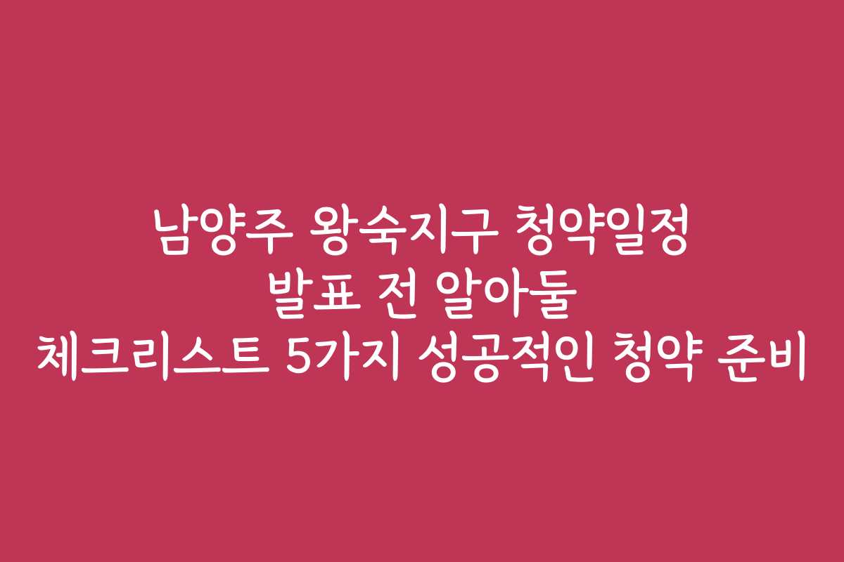 남양주 왕숙지구 청약일정 발표 전 알아둘 체크리스트 5가지 성공적인 청약 준비