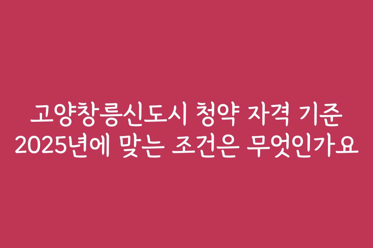 고양창릉신도시 청약 자격 기준 2025년에 맞는 조건은 무엇인가요