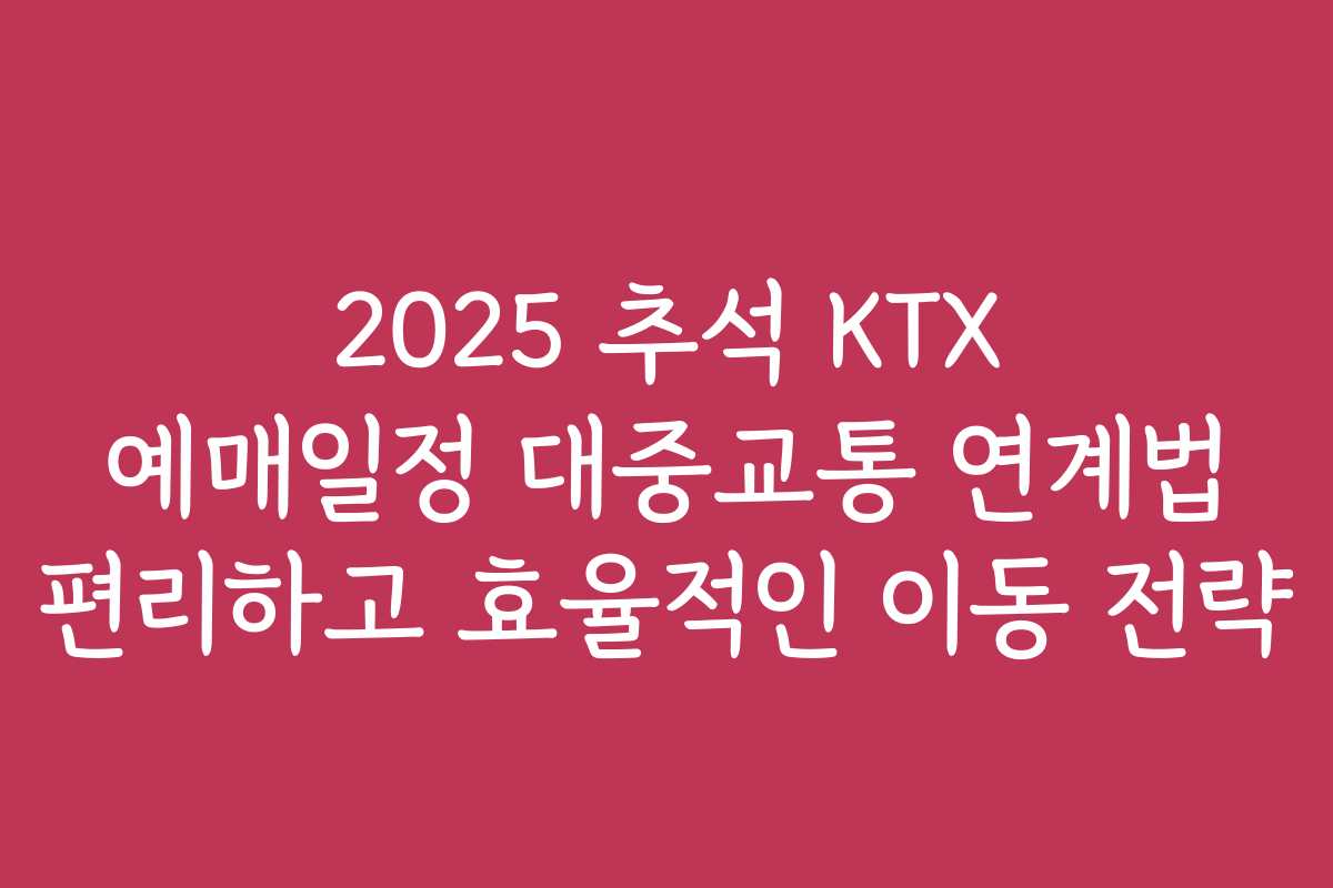 2025 추석 KTX 예매일정 대중교통 연계법 편리하고 효율적인 이동 전략