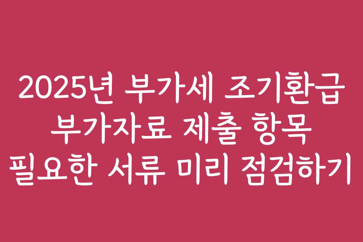 2025년 부가세 조기환급 부가자료 제출 항목 필요한 서류 미리 점검하기