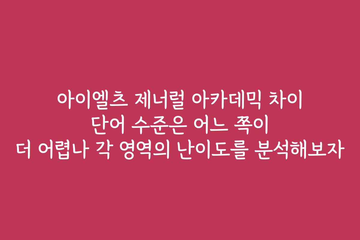 아이엘츠 제너럴 아카데믹 차이 단어 수준은 어느 쪽이 더 어렵나 각 영역의 난이도를 분석해보자