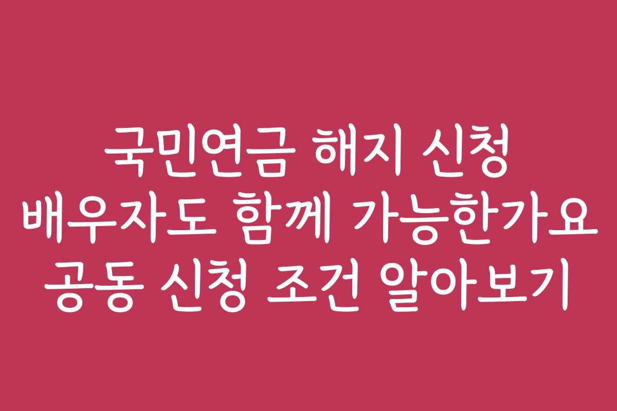 국민연금 해지 신청 배우자도 함께 가능한가요 공동 신청 조건 알아보기