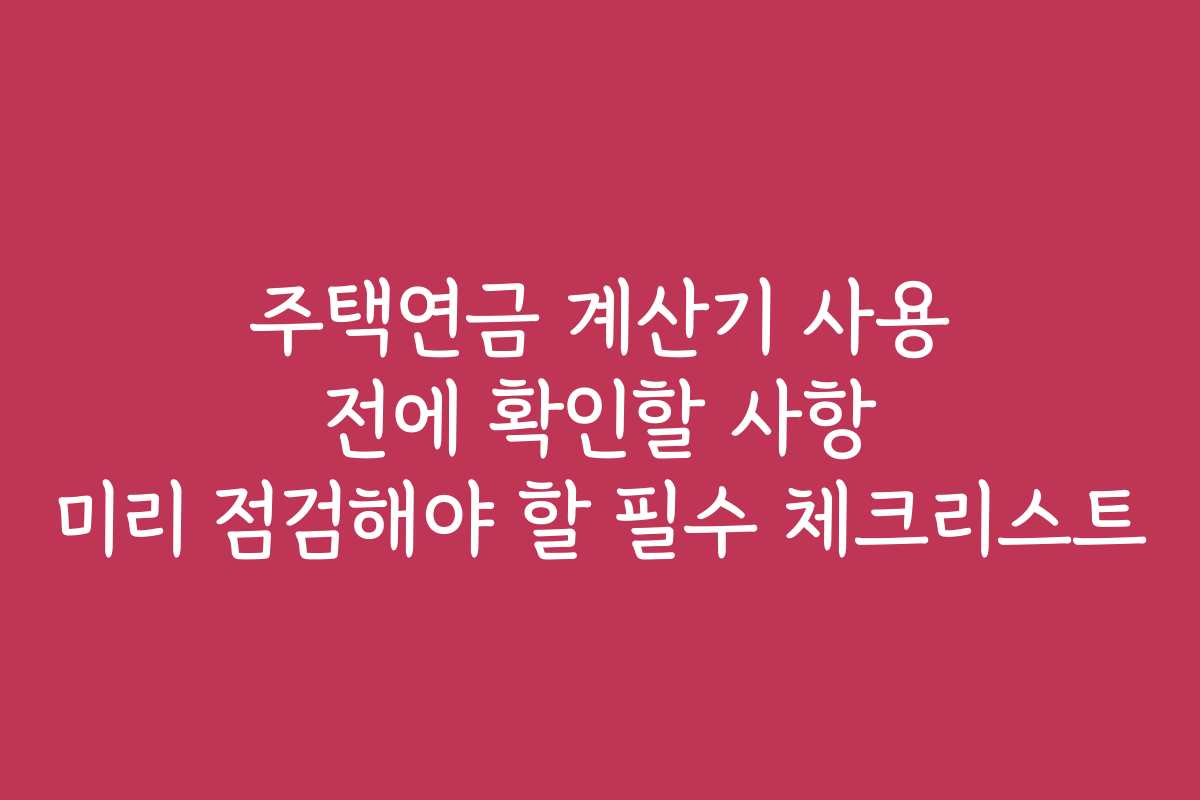 주택연금 계산기 사용 전에 확인할 사항 미리 점검해야 할 필수 체크리스트