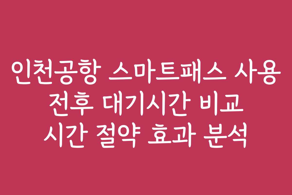 인천공항 스마트패스 사용 전후 대기시간 비교 시간 절약 효과 분석