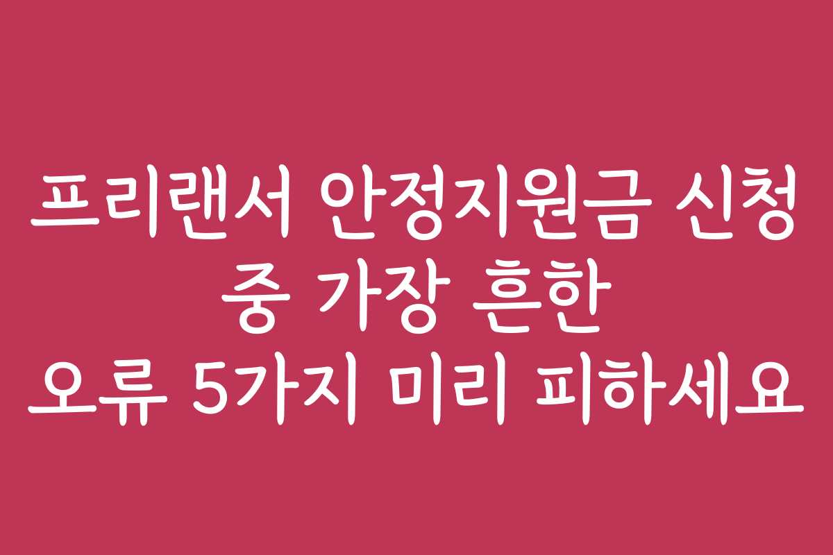 프리랜서 안정지원금 신청 중 가장 흔한 오류 5가지 미리 피하세요