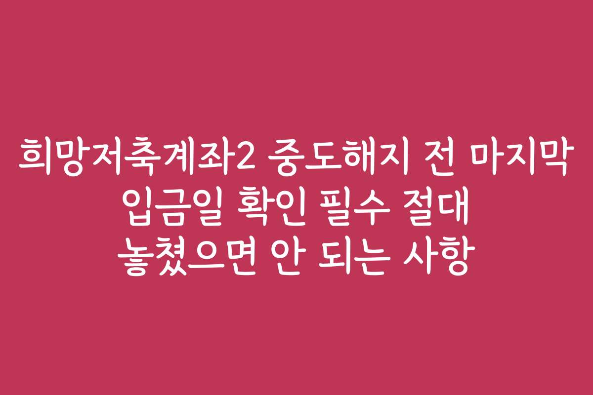 희망저축계좌2 중도해지 전 마지막 입금일 확인 필수 절대 놓쳤으면 안 되는 사항