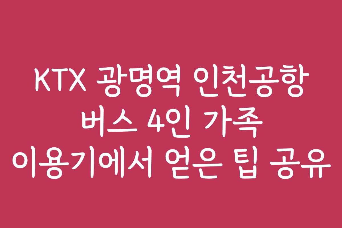 KTX 광명역 인천공항 버스 4인 가족 이용기에서 얻은 팁 공유