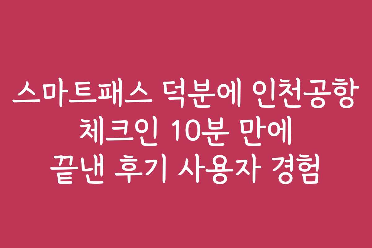 스마트패스 덕분에 인천공항 체크인 10분 만에 끝낸 후기 사용자 경험