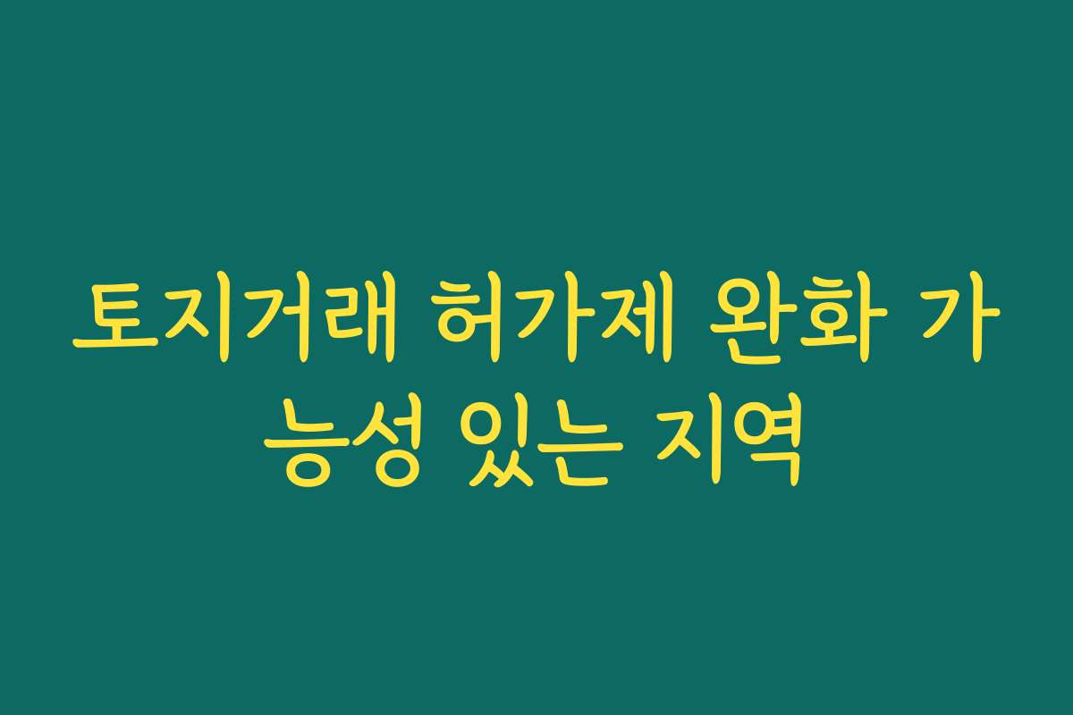 토지거래 허가제 완화 가능성 있는 지역