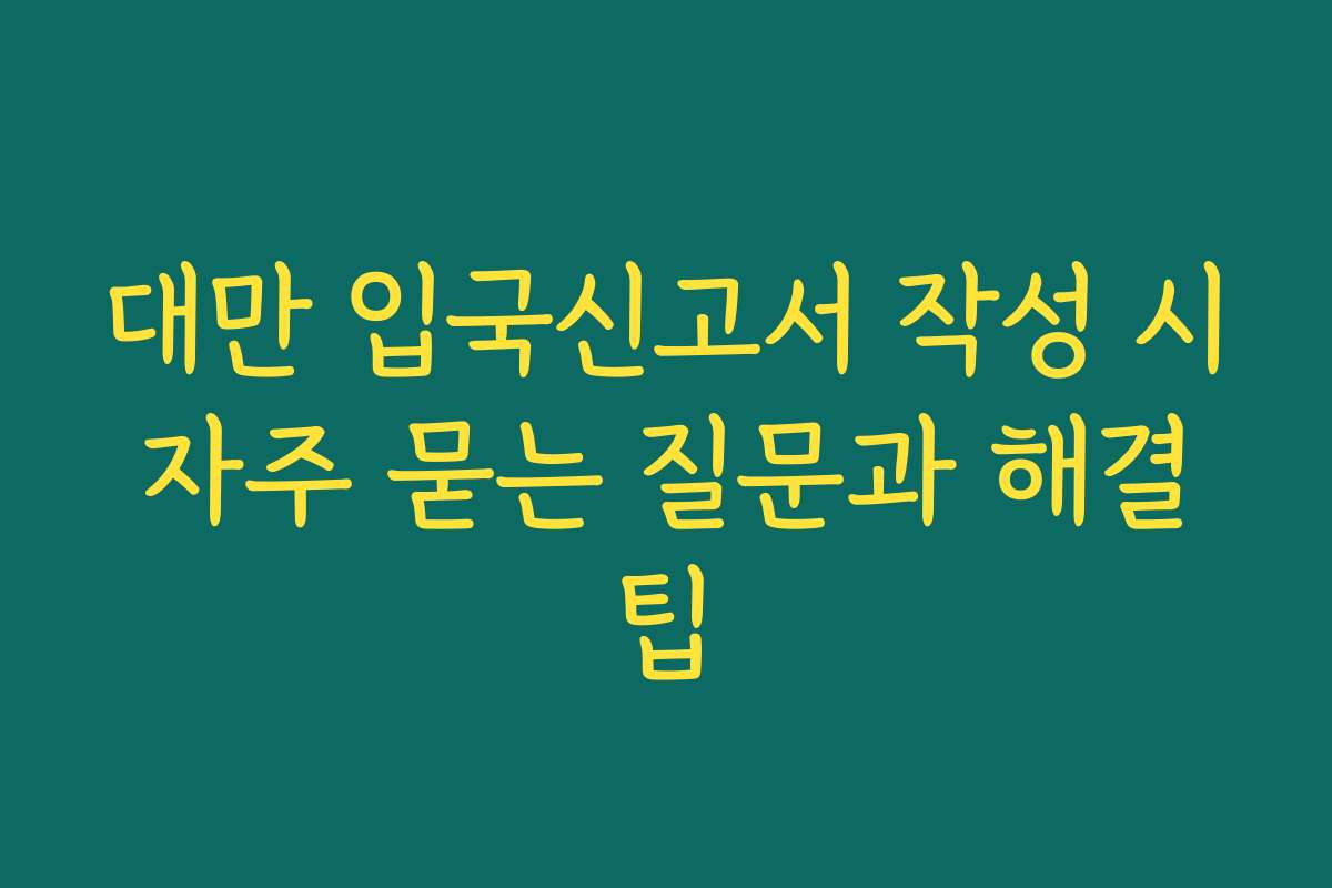 대만 입국신고서 작성 시 자주 묻는 질문과 해결 팁