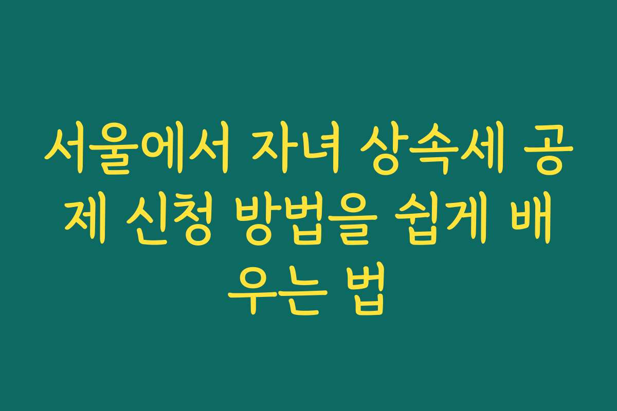 서울에서 자녀 상속세 공제 신청 방법을 쉽게 배우는 법