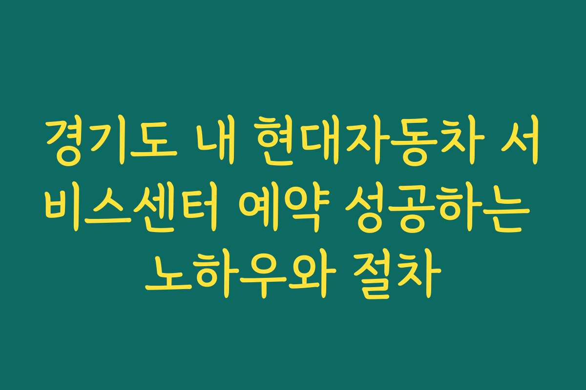 경기도 내 현대자동차 서비스센터 예약 성공하는 노하우와 절차