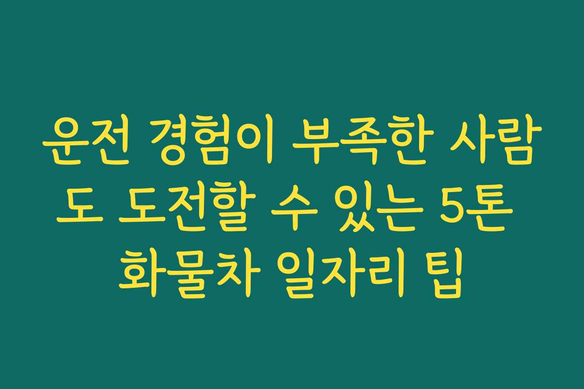운전 경험이 부족한 사람도 도전할 수 있는 5톤 화물차 일자리 팁