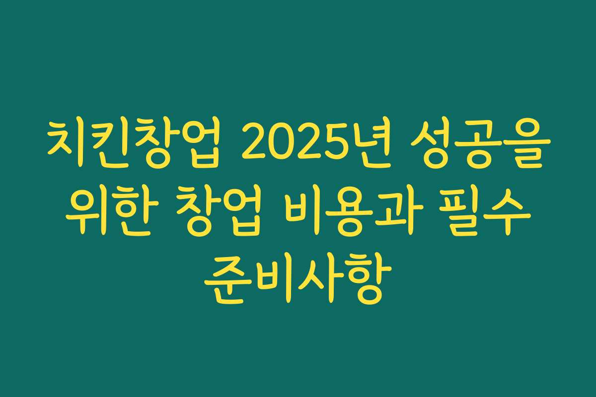 치킨창업 2025년 성공을 위한 창업 비용과 필수 준비사항