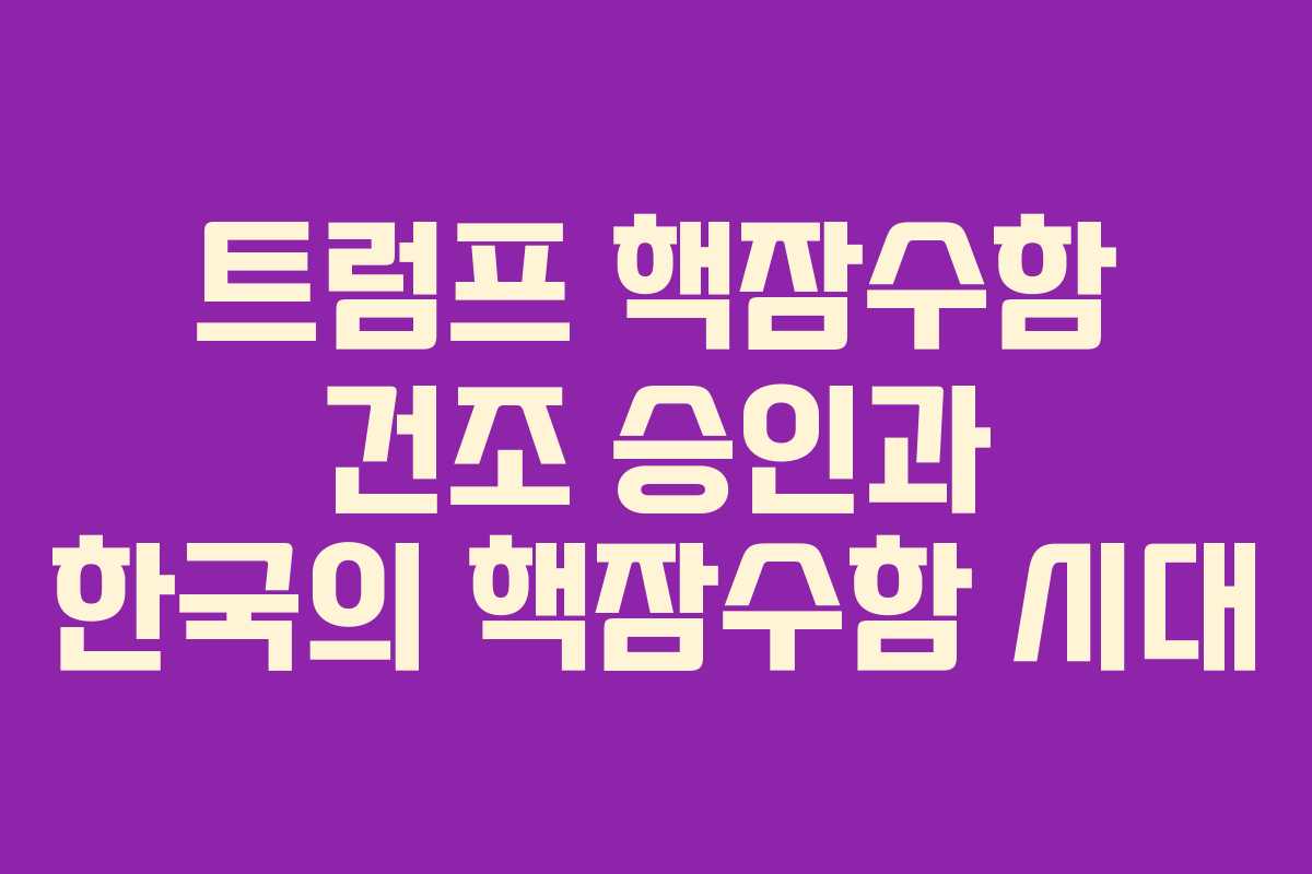 트럼프 핵잠수함 건조 승인과 한국의 핵잠수함 시대 트럼프 핵잠수함 건조 승인과 한국의 핵잠수함 시대