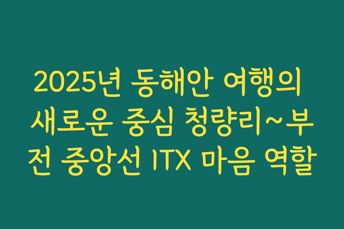 2025년 동해안 여행의 새로운 중심 청량리~부전 중앙선 ITX 마음 역할