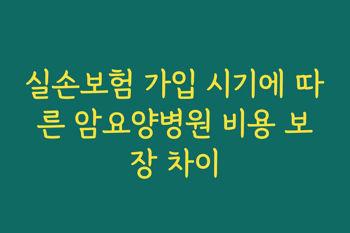 실손보험 가입 시기에 따른 암요양병원 비용 보장 차이