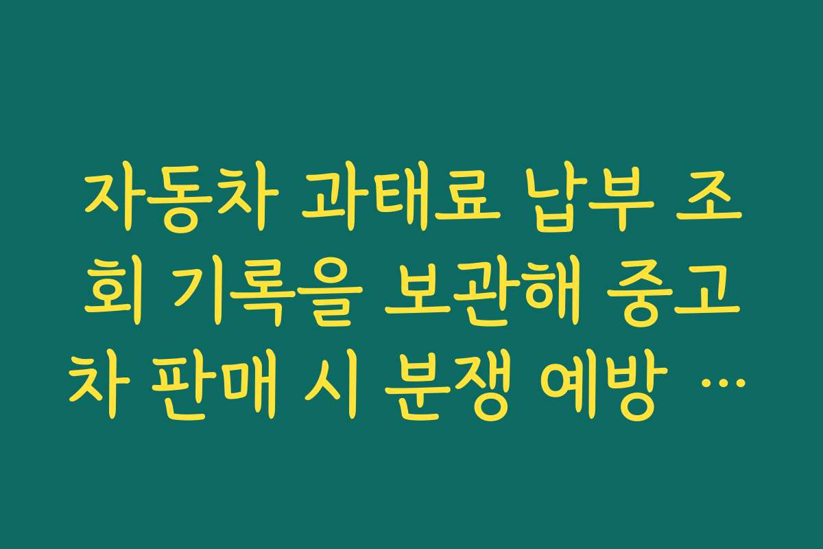 자동차 과태료 납부 조회 기록을 보관해 중고차 판매 시 분쟁 예방 자료로 사용하는 법