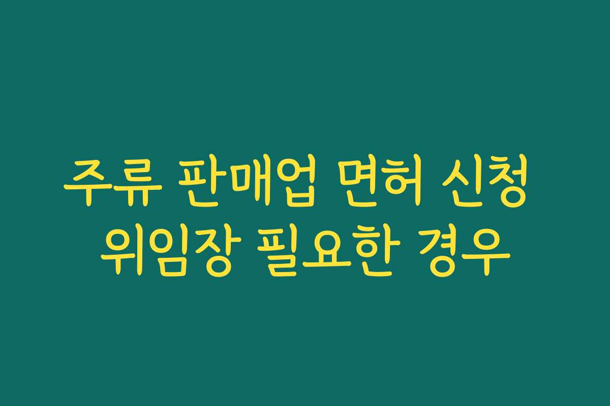 주류 판매업 면허 신청 위임장 필요한 경우