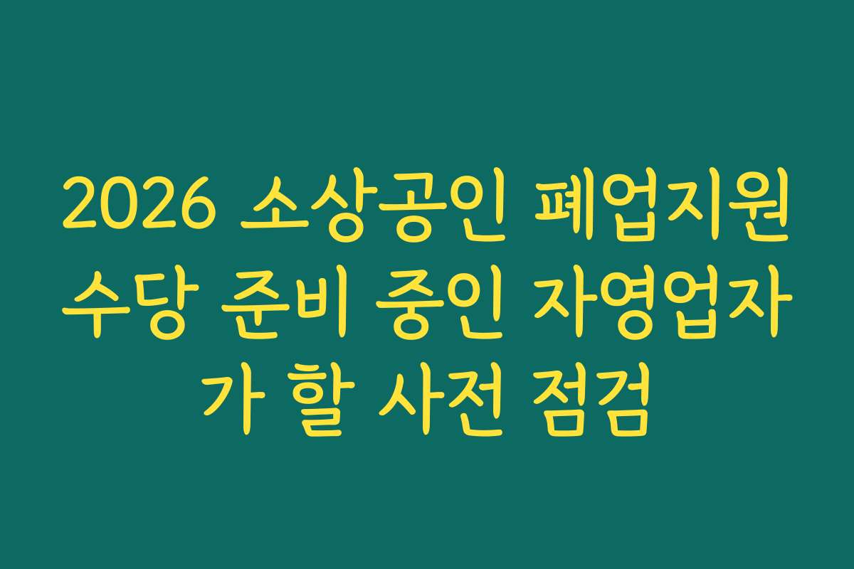 2026 소상공인 폐업지원수당 준비 중인 자영업자가 할 사전 점검