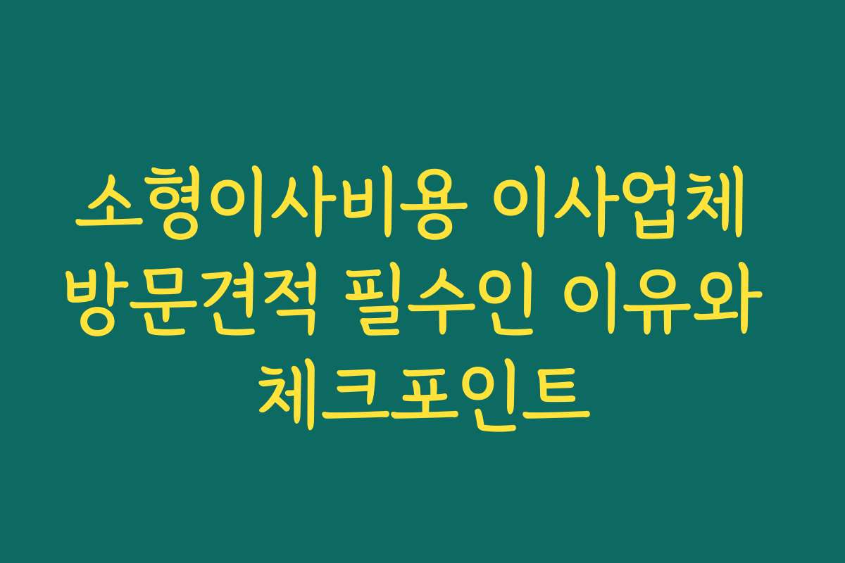 소형이사비용 이사업체 방문견적 필수인 이유와 체크포인트