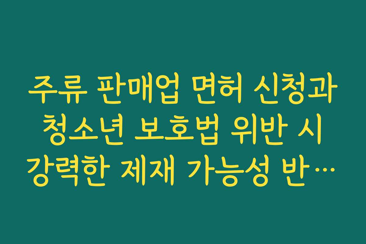주류 판매업 면허 신청과 청소년 보호법 위반 시 강력한 제재 가능성 반드시 인지해야 하는 이유