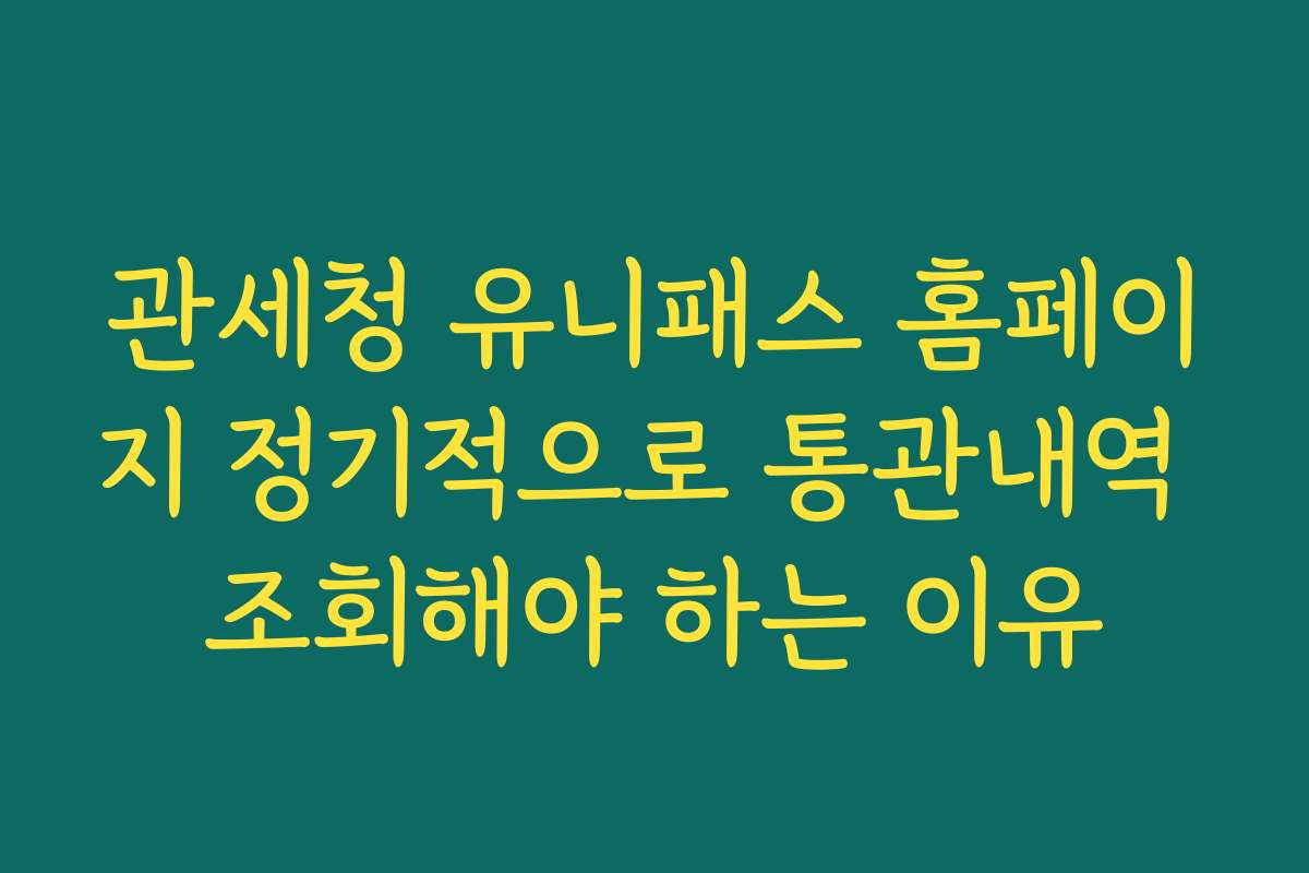 관세청 유니패스 홈페이지 정기적으로 통관내역 조회해야 하는 이유
