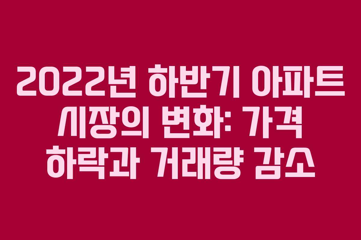 2022년 하반기 아파트 시장의 변화: 가격 하락과 거래량 감소