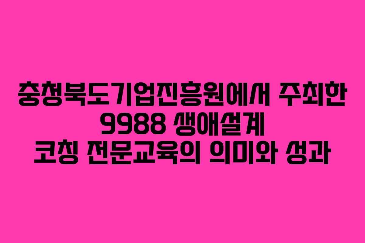 충청북도기업진흥원에서 주최한 9988 생애설계 코칭 전문교육의 의미와 성과