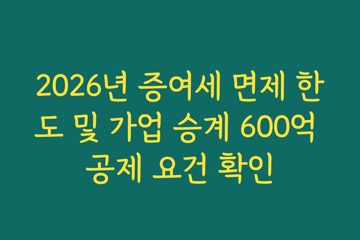 2026년 증여세 면제 한도 및 가업 승계 600억 공제 요건 확인