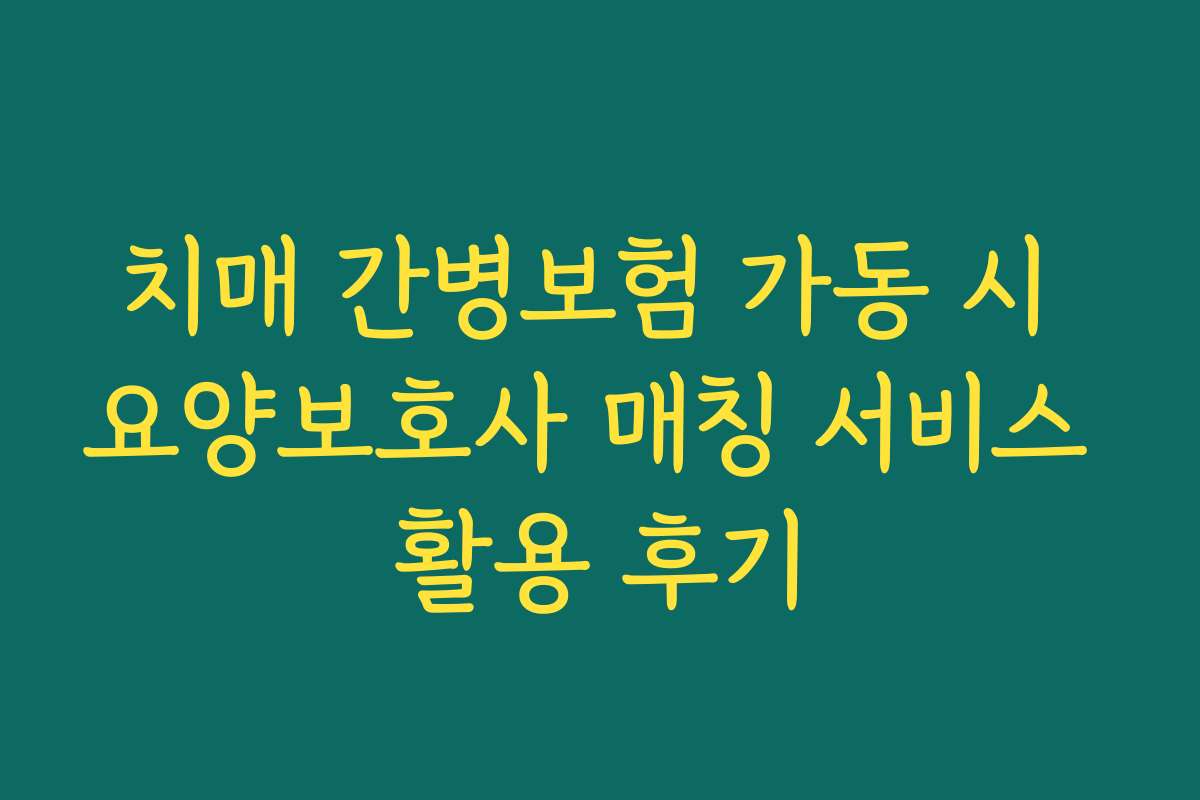 치매 간병보험 가동 시 요양보호사 매칭 서비스 활용 후기