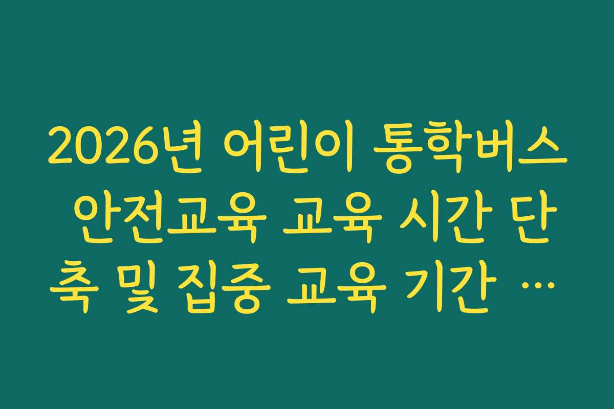 2026년 어린이 통학버스 안전교육 교육 시간 단축 및 집중 교육 기간 활용 팁
