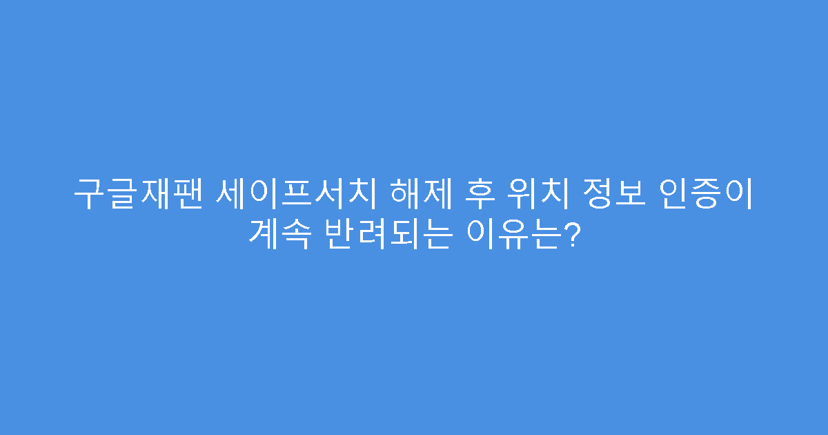 구글재팬 세이프서치 해제 후 위치 정보 인증이 계속 반려되는 이유는?