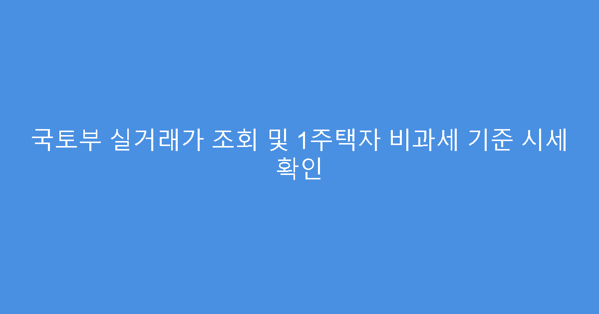 국토부 실거래가 조회 및 1주택자 비과세 기준 시세 확인
