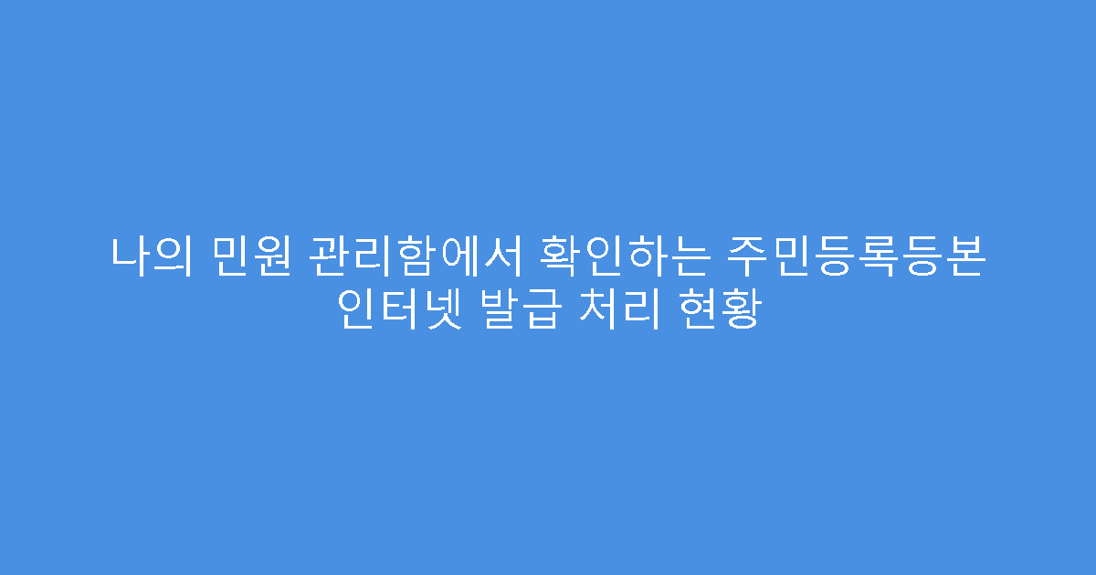 나의 민원 관리함에서 확인하는 주민등록등본 인터넷 발급 처리 현황