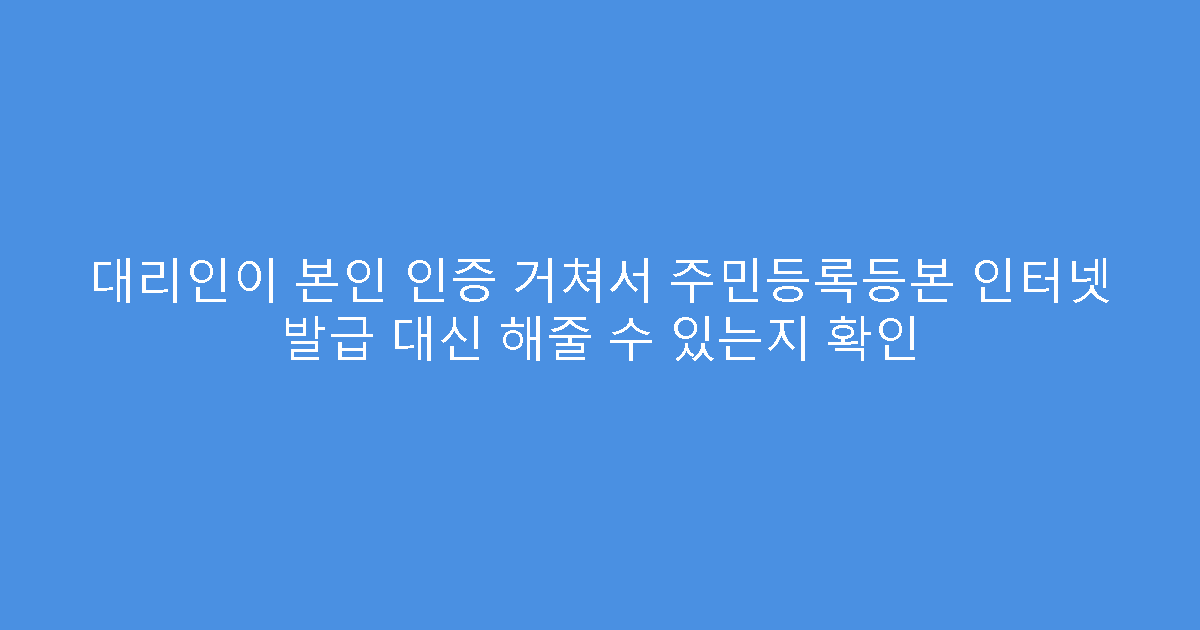 대리인이 본인 인증 거쳐서 주민등록등본 인터넷 발급 대신 해줄 수 있는지 확인