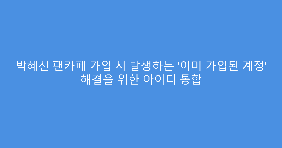 박혜신 팬카페 가입 시 발생하는 ‘이미 가입된 계정’ 해결을 위한 아이디 통합