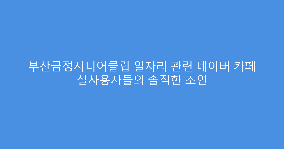 부산금정시니어클럽 일자리 관련 네이버 카페 실사용자들의 솔직한 조언