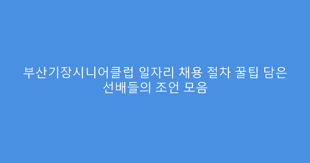 부산기장시니어클럽 일자리 채용 절차 꿀팁 담은 선배들의 조언 모음