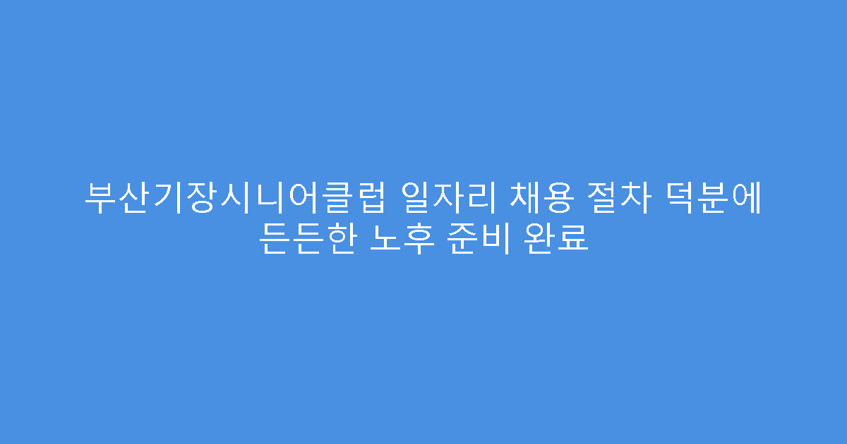 부산기장시니어클럽 일자리 채용 절차 덕분에 든든한 노후 준비 완료