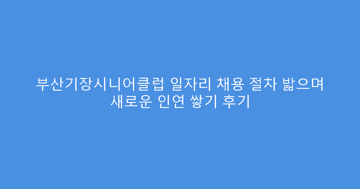 부산기장시니어클럽 일자리 채용 절차 밟으며 새로운 인연 쌓기 후기