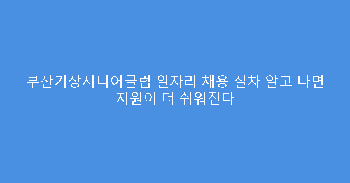 부산기장시니어클럽 일자리 채용 절차 알고 나면 지원이 더 쉬워진다