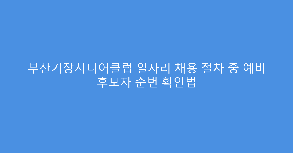 부산기장시니어클럽 일자리 채용 절차 중 예비 후보자 순번 확인법