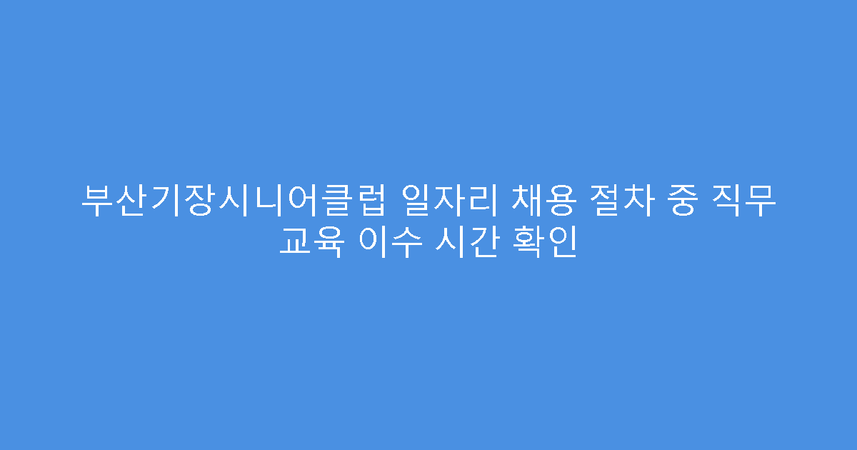 부산기장시니어클럽 일자리 채용 절차 중 직무 교육 이수 시간 확인