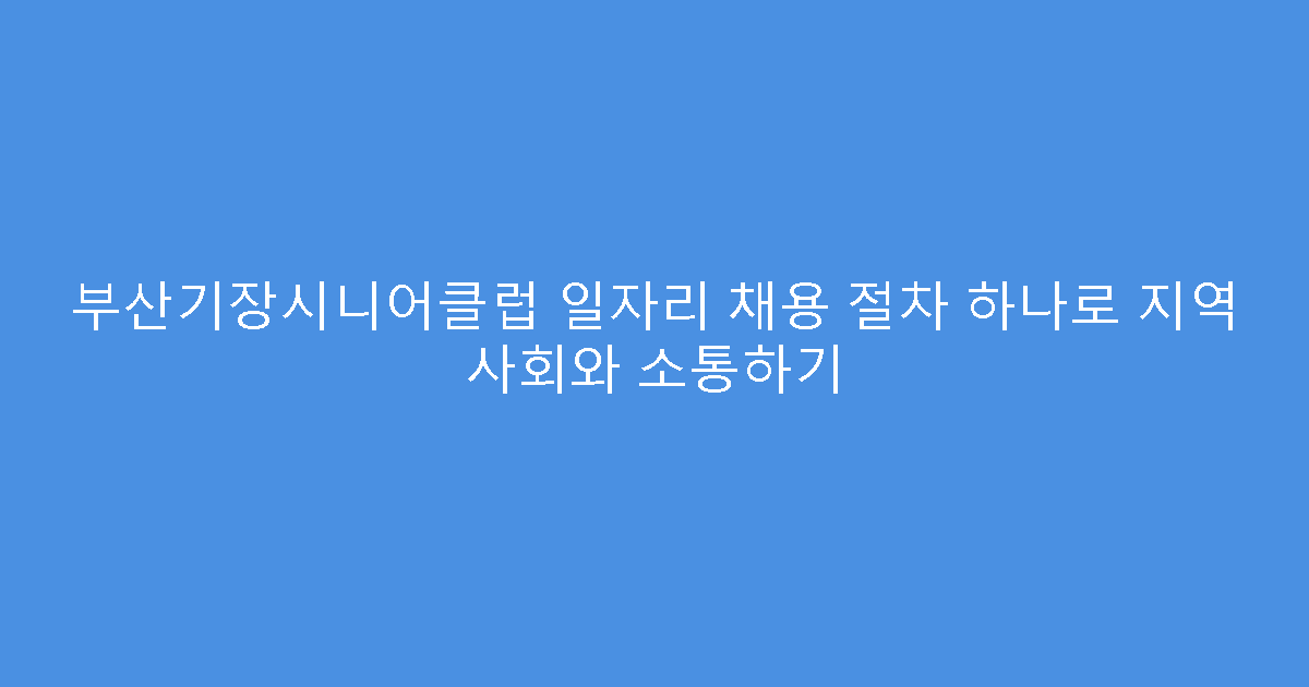 부산기장시니어클럽 일자리 채용 절차 하나로 지역 사회와 소통하기