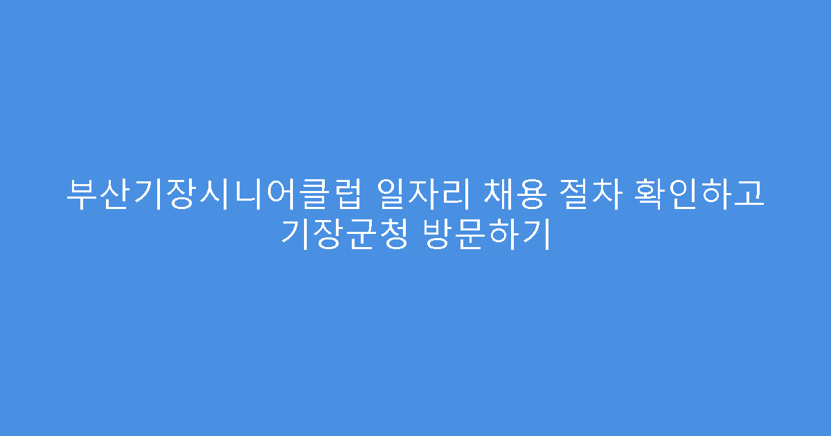 부산기장시니어클럽 일자리 채용 절차 확인하고 기장군청 방문하기