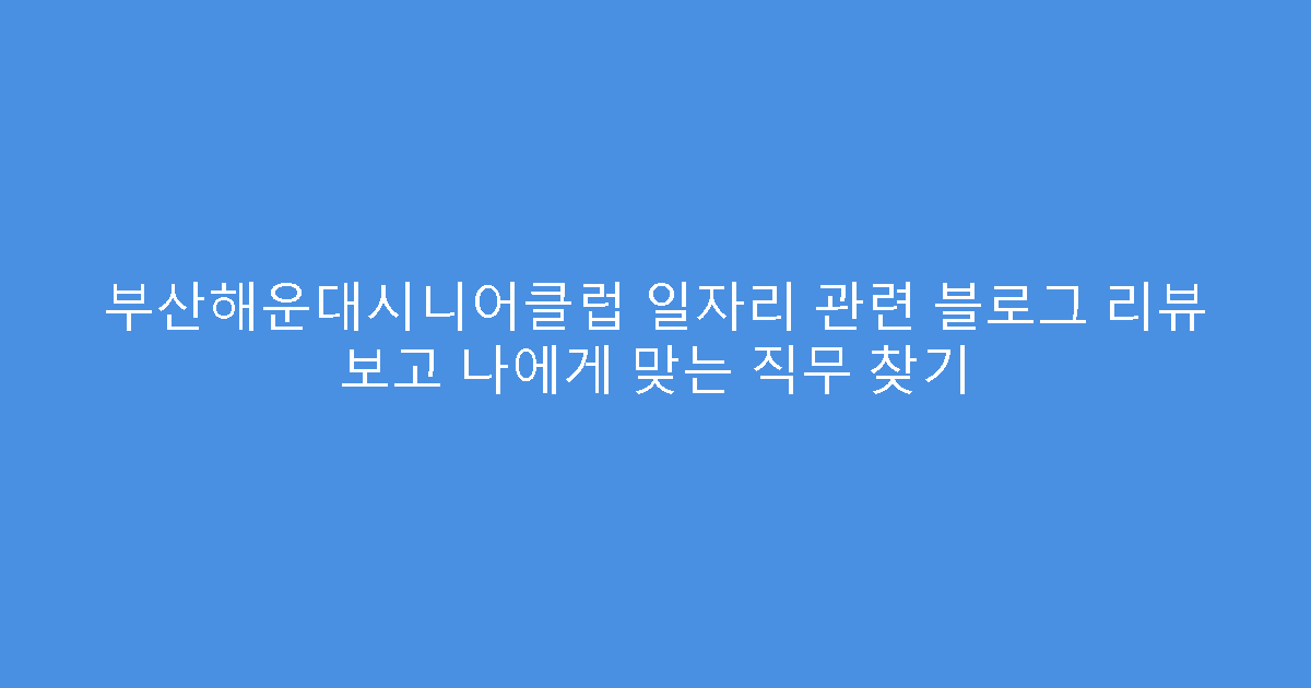 부산해운대시니어클럽 일자리 관련 블로그 리뷰 보고 나에게 맞는 직무 찾기