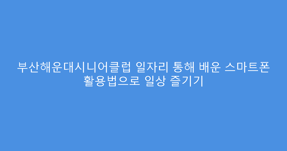 부산해운대시니어클럽 일자리 통해 배운 스마트폰 활용법으로 일상 즐기기
